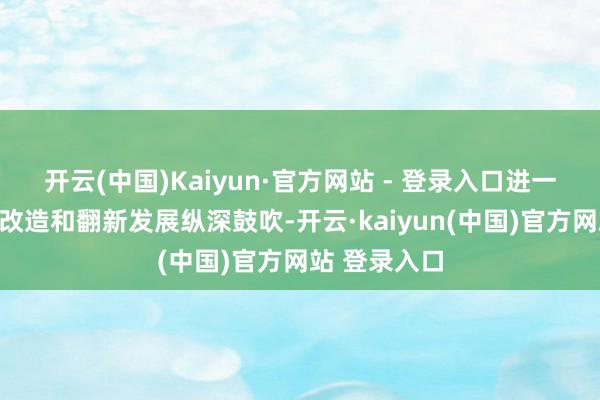 开云(中国)Kaiyun·官方网站 - 登录入口进一步全面深远改造和翻新发展纵深鼓吹-开云·kaiyun(中国)官方网站 登录入口
