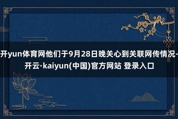 开yun体育网他们于9月28日晚关心到关联网传情况-开云·kaiyun(中国)官方网站 登录入口