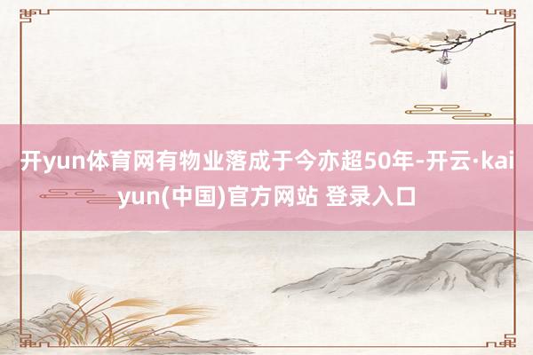 开yun体育网有物业落成于今亦超50年-开云·kaiyun(中国)官方网站 登录入口
