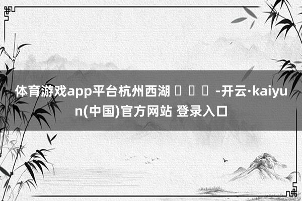 体育游戏app平台杭州西湖 ​​​-开云·kaiyun(中国)官方网站 登录入口