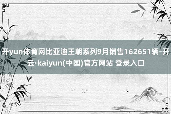 开yun体育网比亚迪王朝系列9月销售162651辆-开云·kaiyun(中国)官方网站 登录入口