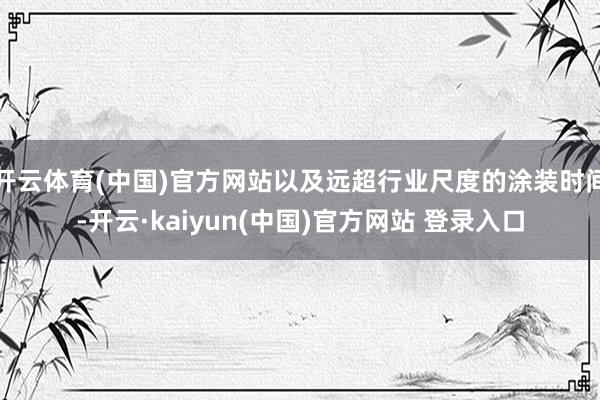 开云体育(中国)官方网站以及远超行业尺度的涂装时间-开云·kaiyun(中国)官方网站 登录入口