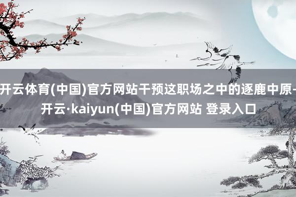 开云体育(中国)官方网站干预这职场之中的逐鹿中原-开云·kaiyun(中国)官方网站 登录入口