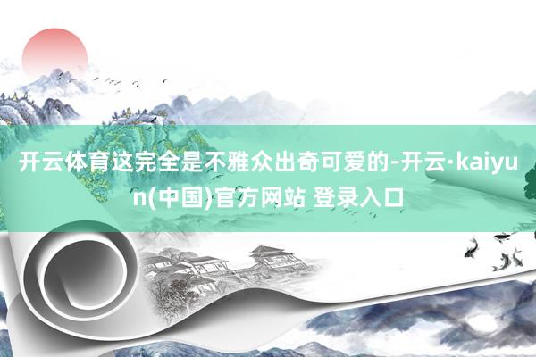 开云体育这完全是不雅众出奇可爱的-开云·kaiyun(中国)官方网站 登录入口