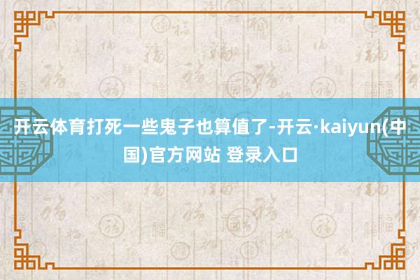 开云体育打死一些鬼子也算值了-开云·kaiyun(中国)官方网站 登录入口