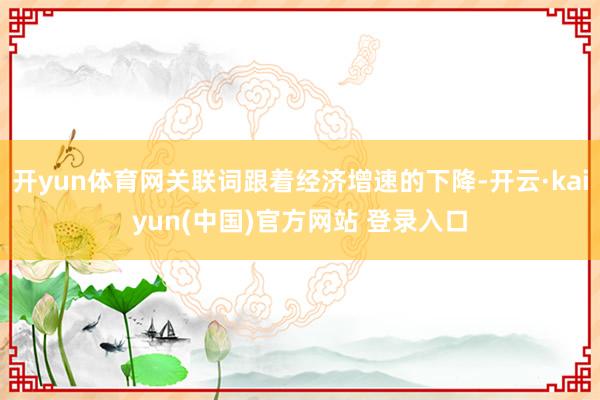 开yun体育网关联词跟着经济增速的下降-开云·kaiyun(中国)官方网站 登录入口