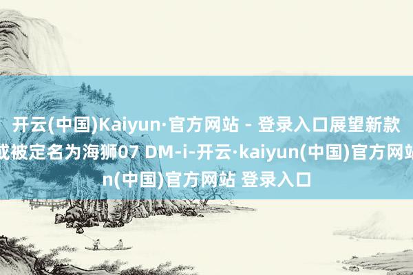 开云(中国)Kaiyun·官方网站 - 登录入口展望新款护卫舰07或被定名为海狮07 DM-i-开云·kaiyun(中国)官方网站 登录入口