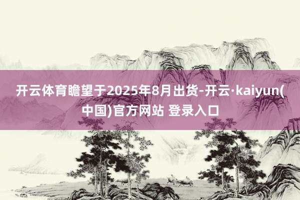 开云体育瞻望于2025年8月出货-开云·kaiyun(中国)官方网站 登录入口