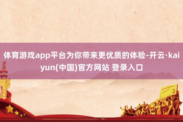 体育游戏app平台为你带来更优质的体验-开云·kaiyun(中国)官方网站 登录入口