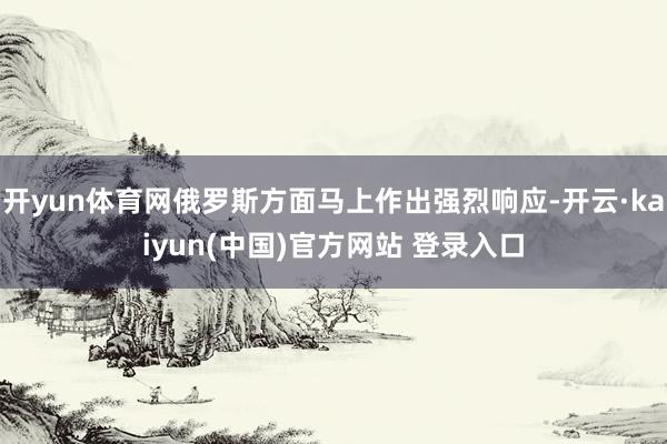 开yun体育网俄罗斯方面马上作出强烈响应-开云·kaiyun(中国)官方网站 登录入口