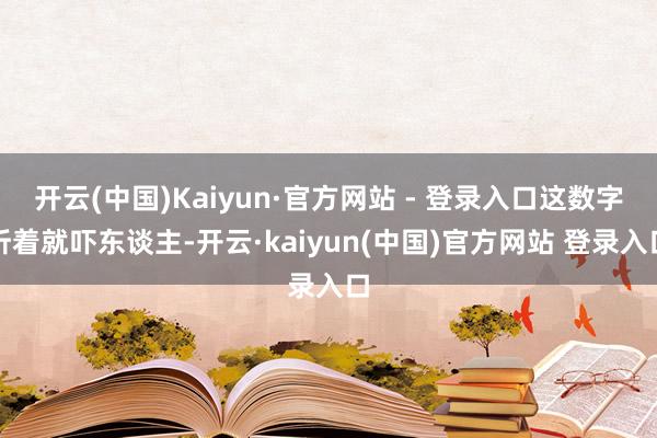 开云(中国)Kaiyun·官方网站 - 登录入口这数字听着就吓东谈主-开云·kaiyun(中国)官方网站 登录入口