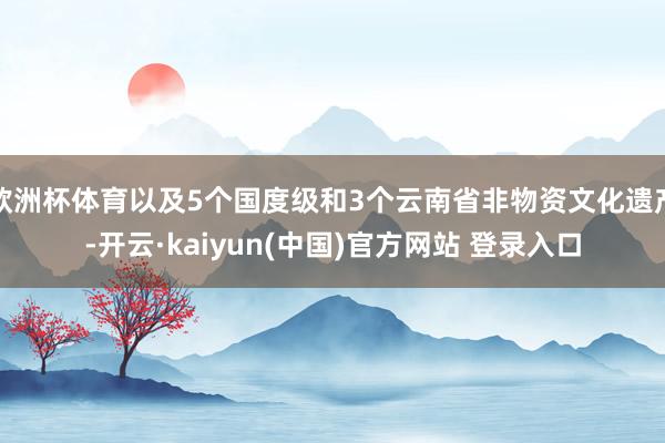 欧洲杯体育以及5个国度级和3个云南省非物资文化遗产-开云·kaiyun(中国)官方网站 登录入口