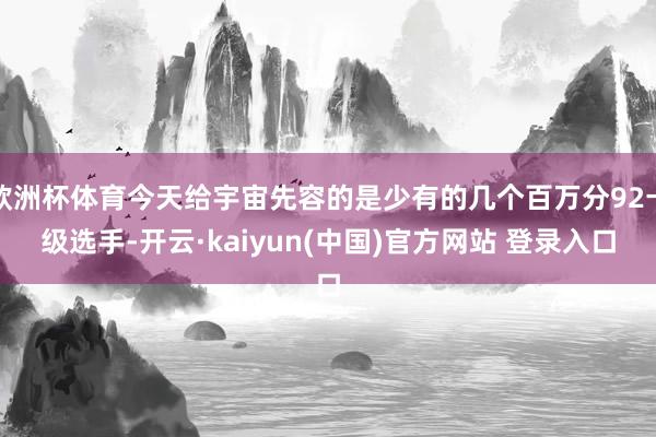 欧洲杯体育今天给宇宙先容的是少有的几个百万分92卡级选手-开云·kaiyun(中国)官方网站 登录入口