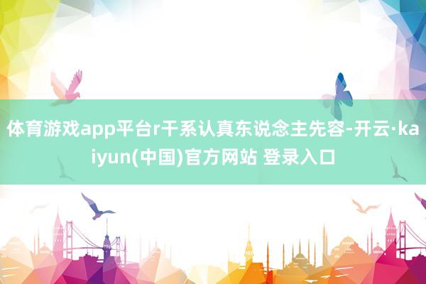 体育游戏app平台r干系认真东说念主先容-开云·kaiyun(中国)官方网站 登录入口