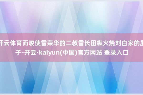 开云体育而唆使雷荣华的二叔雷长田纵火烧刘白家的屋子-开云·kaiyun(中国)官方网站 登录入口