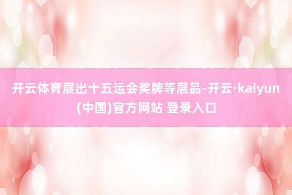 开云体育展出十五运会奖牌等展品-开云·kaiyun(中国)官方网站 登录入口