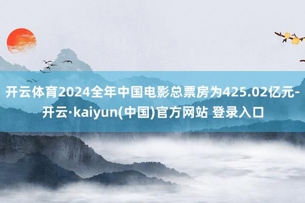 开云体育2024全年中国电影总票房为425.02亿元-开云·kaiyun(中国)官方网站 登录入口