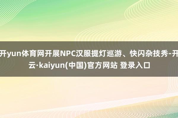 开yun体育网开展NPC汉服提灯巡游、快闪杂技秀-开云·kaiyun(中国)官方网站 登录入口