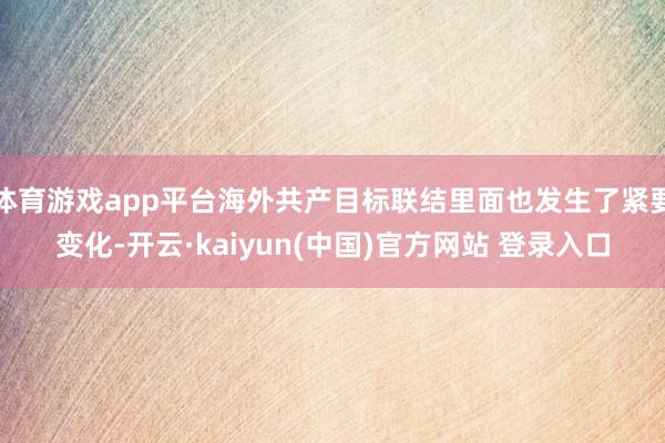 体育游戏app平台海外共产目标联结里面也发生了紧要变化-开云·kaiyun(中国)官方网站 登录入口