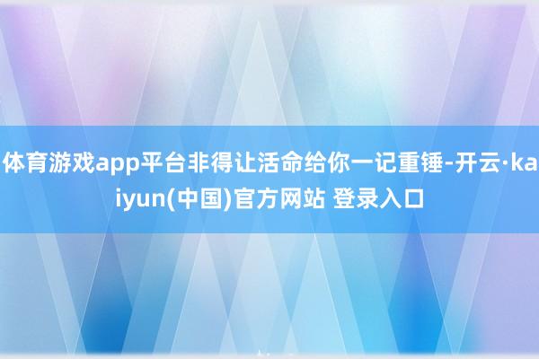 体育游戏app平台非得让活命给你一记重锤-开云·kaiyun(中国)官方网站 登录入口