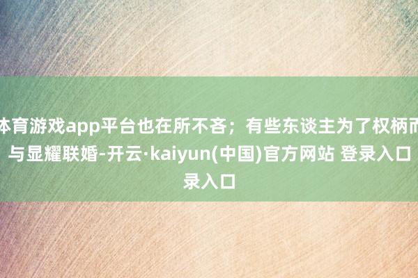 体育游戏app平台也在所不吝；有些东谈主为了权柄而与显耀联婚-开云·kaiyun(中国)官方网站 登录入口