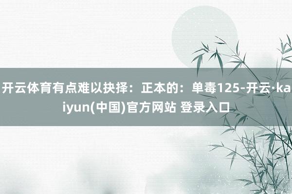 开云体育有点难以抉择：正本的：单毒125-开云·kaiyun(中国)官方网站 登录入口