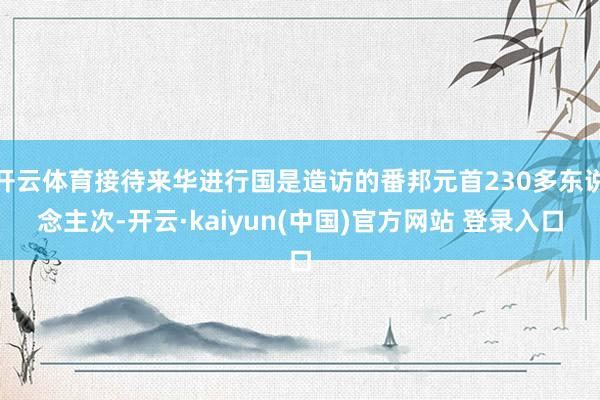 开云体育接待来华进行国是造访的番邦元首230多东说念主次-开云·kaiyun(中国)官方网站 登录入口