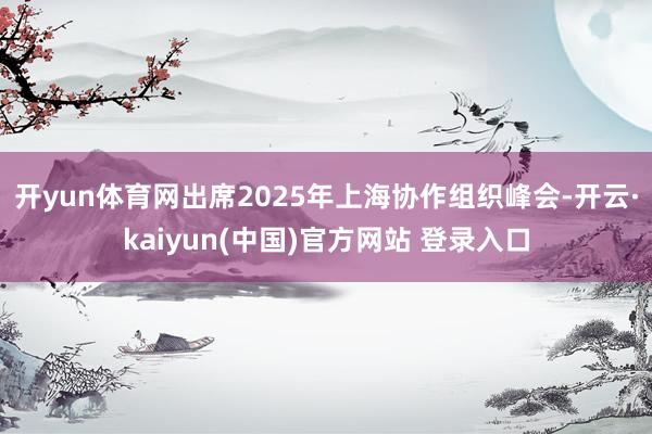 开yun体育网出席2025年上海协作组织峰会-开云·kaiyun(中国)官方网站 登录入口