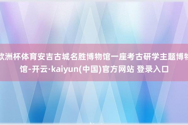 欧洲杯体育安吉古城名胜博物馆一座考古研学主题博物馆-开云·kaiyun(中国)官方网站 登录入口