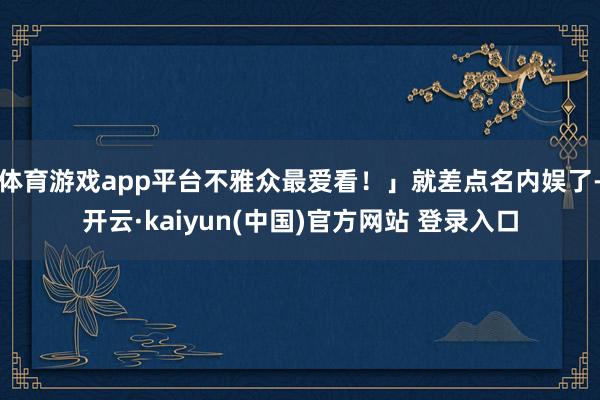 体育游戏app平台不雅众最爱看！」就差点名内娱了-开云·kaiyun(中国)官方网站 登录入口