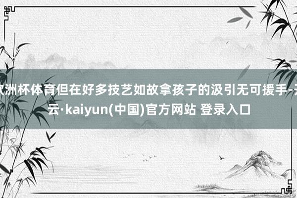欧洲杯体育但在好多技艺如故拿孩子的汲引无可援手-开云·kaiyun(中国)官方网站 登录入口