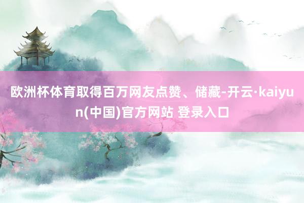 欧洲杯体育取得百万网友点赞、储藏-开云·kaiyun(中国)官方网站 登录入口