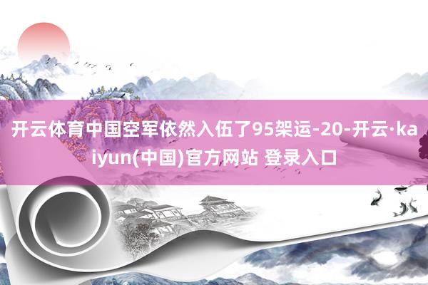 开云体育中国空军依然入伍了95架运-20-开云·kaiyun(中国)官方网站 登录入口