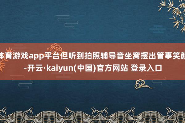 体育游戏app平台但听到拍照辅导音坐窝摆出管事笑颜-开云·kaiyun(中国)官方网站 登录入口