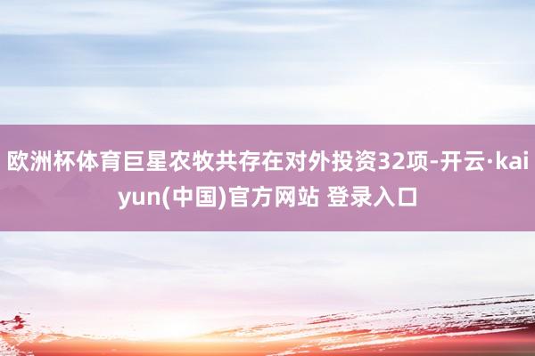 欧洲杯体育巨星农牧共存在对外投资32项-开云·kaiyun(中国)官方网站 登录入口