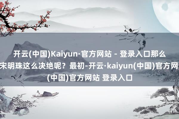 开云(中国)Kaiyun·官方网站 - 登录入口那么柳随风为何宋明珠这么决绝呢？最初-开云·kaiyun(中国)官方网站 登录入口