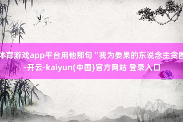 体育游戏app平台用他那句“我为委果的东说念主贪图-开云·kaiyun(中国)官方网站 登录入口