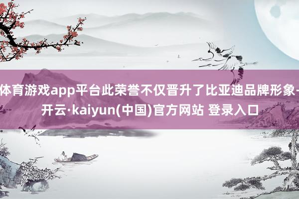 体育游戏app平台此荣誉不仅晋升了比亚迪品牌形象-开云·kaiyun(中国)官方网站 登录入口