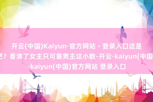 开云(中国)Kaiyun·官方网站 - 登录入口这是提前看了编剧脚本吧？看清了女主只可靠男主这小数-开云·kaiyun(中国)官方网站 登录入口