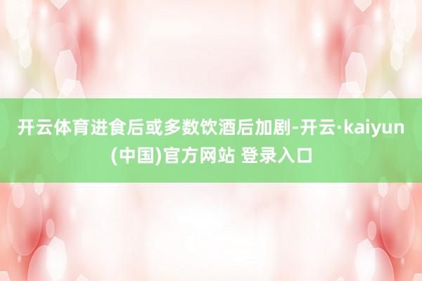 开云体育进食后或多数饮酒后加剧-开云·kaiyun(中国)官方网站 登录入口