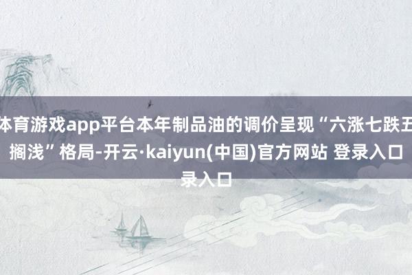 体育游戏app平台本年制品油的调价呈现“六涨七跌五搁浅”格局-开云·kaiyun(中国)官方网站 登录入口