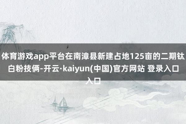 体育游戏app平台在南漳县新建占地125亩的二期钛白粉技俩-开云·kaiyun(中国)官方网站 登录入口