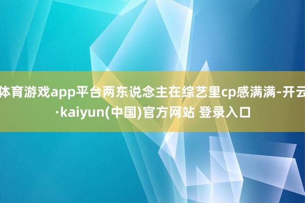 体育游戏app平台两东说念主在综艺里cp感满满-开云·kaiyun(中国)官方网站 登录入口