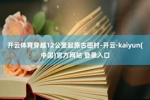 开云体育穿越12公里起原古田村-开云·kaiyun(中国)官方网站 登录入口