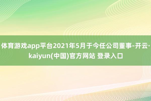 体育游戏app平台2021年5月于今任公司董事-开云·kaiyun(中国)官方网站 登录入口