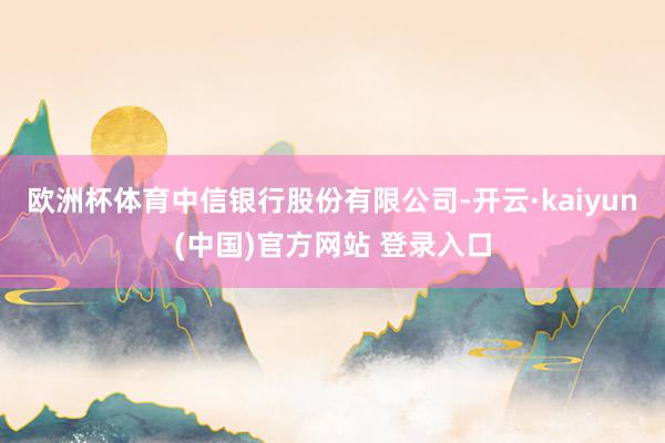 欧洲杯体育中信银行股份有限公司-开云·kaiyun(中国)官方网站 登录入口