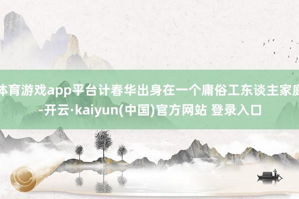 体育游戏app平台计春华出身在一个庸俗工东谈主家庭-开云·kaiyun(中国)官方网站 登录入口