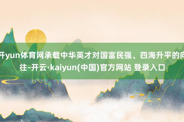 开yun体育网承载中华英才对国富民强、四海升平的向往-开云·kaiyun(中国)官方网站 登录入口