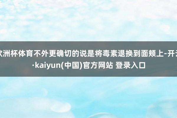 欧洲杯体育不外更确切的说是将毒素退换到面颊上-开云·kaiyun(中国)官方网站 登录入口