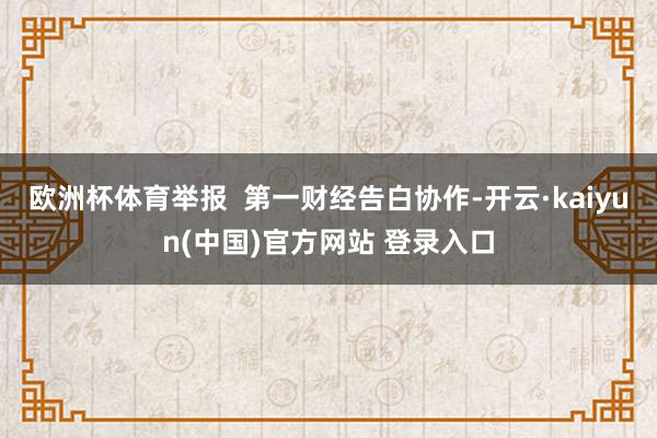 欧洲杯体育举报  第一财经告白协作-开云·kaiyun(中国)官方网站 登录入口